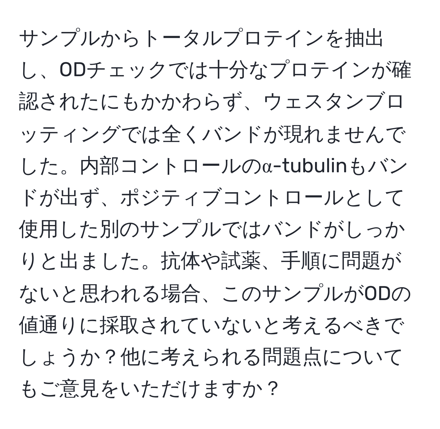 サンプルからトータルプロテインを抽出し、ODチェックでは十分なプロテインが確認されたにもかかわらず、ウェスタンブロッティングでは全くバンドが現れませんでした。内部コントロールのα-tubulinもバンドが出ず、ポジティブコントロールとして使用した別のサンプルではバンドがしっかりと出ました。抗体や試薬、手順に問題がないと思われる場合、このサンプルがODの値通りに採取されていないと考えるべきでしょうか？他に考えられる問題点についてもご意見をいただけますか？