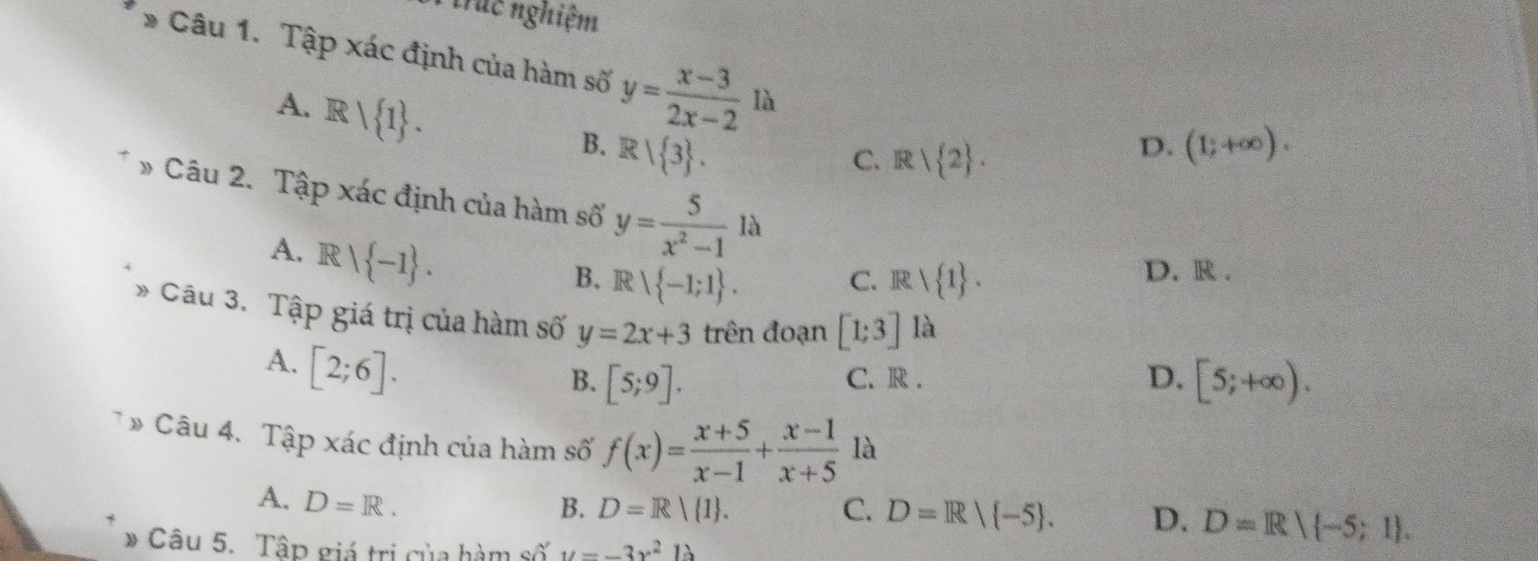 Nirác nghiệm
* Câu 1. Tập xác định của hàm số y= (x-3)/2x-2  là
A. Rvee  1.
B. R/ 3. (1;+∈fty ).
C. R| 2. 
D.
» Câu 2. Tập xác định của hàm số y= 5/x^2-1 1lambda
A. R  -1.
B. Rvee  -1;1. Rvee  1. 
C.
D. R.
* Câu 3. Tập giá trị của hàm số y=2x+3 trên đoạn [1;3] là
A. [2;6].
B. [5;9]. C. R . D. [5;+∈fty ). 
* Câu 4. Tập xác định của hàm số f(x)= (x+5)/x-1 + (x-1)/x+5  là
A. D=R. B. D=R 1. C. D=R| -5.
D. D=R/ -5;1. 
* Câu 5. Tập giá trị của hàm số u=-3x^2b