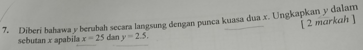 Diberi bahawa y berubah secara langsung dengan punca kuasa dua x. Ungkapkan y dalam 
[ 2 markah ] 
sebutan x apabila x=25 dan y=2.5.