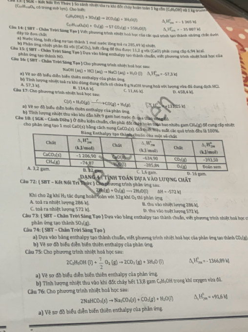 Sất ( SGK - Kết Nội Trì Thức ) So sánh nhuệt sủa ra kha đốc chấy hoàn toàn 1 kg cồn (C:H;OH) và 1 kg octn
(CatasOe có trong mô lợn). Cho biết
C_2H_3OH(l)+3O_2(g)to 2CO_3(g)+3H_2O(r) A H_(20)°=-1365W
C_17H_110O_4(s)+O_2(g)to 57CO_2(g)+55H_2O(l) ^ H_(2m)°=-35809kl
Cầu 14: ( SHT - Châm Trời Sáng Tạo ) Viết phương trình nhiệt hoi học của các quả trình tạo thành những chất dư5i
đây từ đơn chất
a) Nước lòng, biết cằng sự tạo thành 1 mơi sước lông toả ra 285,49 kị nhiệt
b) Phân ứng nhiệt phân đá với (CaCO_3) , biết rằng đề thu được 11,2 g với (CaO) phái cung cấp 6,94 kcal.
Câu 15: ( SBT - Chân Trời Săng Tạo ) Dựa vào bằng enthalpy tao thành chuẩn, viết phương trình nhiệt hoá học của
phân ứng tạo thành NO
Câu 16: ( SHT - Chân Trời Sáng Tạo ) Cho phương trình nhiệt hoà học sau:
NaO4 (aq)+HCl(aq)to NaCl(aq)+H_2O(l) △ _1H_(2n)°=-57.3kl
#) Về sơ đồ biểu diễn biến thiên enthalpy của phần ứng
b) Tính lượng nhiệt toả ra khi dùng dung dịch có chứa 8 g Nạ0H trung hoà với lượng vừa đá dung địch HCL
A. 57,3 kJ B. 114,6 k
Câu 17: Cho phương trình nhiệt hoá học sau C. 11,46 kJ. D. 458,4 k]
C(s)+H_2O(g)xrightarrow fCO(g)+H_2(g) hencle
a) Về sơ đô biểu diễn biến thiên enthalpy của phân ứng
b) Tính lượng nhiệt thu vào khi dẫn hết 9 gam hoi nước đi qua thao nớn
Cầu 18: ( SGK = Cánh Diều ) Ở điều kiện chuẩn, cần phải đốt chây hoàn toàn bao nhiều gam CH.(g) để cung cấp nhiệt
cho phân ứng tạo 1 mol CaO(s) bằng cách nung CaCO₃(s). Giả thiết hiệu suất các quá trình đều là 100%
Dạng 4 : Tỉnh toán dựa vào lượng chất
Câu 72: ( SBT - Kết Nối Trì Thực ) Cho phương trình phân ứng sau:
2H_2(g)+O_2(g)to 2H_2O(l) △ H=-572kJ
Khi cho 2g khí Hị tác dụng hoàn toàn với 32g khi O_2 thi phân ứng
A. toả ra nhiệt lượng 2B6 kJ. B. thu vào nhiệt lượng 286 k
C. toả ra nhiệt lượng 572 kJ D. thu vào nuệt lượng 572 kỷ.
Cầu 73:  SBT - Chân Trời Sáng Tạo  Dựa vào bằng enthalpy tạo thành chuẩn, viết phương trình nhiệt hoá học cơó
phản ứng tạo thành SO_2(g).
Câu 74: ( SBT - Chân Trời Sáng Tạo )
a) Dựa vào bảng enthalpy tạo thành chuẩn, viết phương trình nhiệt hoá học của phản ứng tạo thành CO_2(g)
b) Về sơ đồ biểu diễn biển thiên enthalpy của phản ứng.
Câu 75: Cho phương trình nhiệt hoá học sau:
2C_2H_5OH(l)+ 7/2 O_2(g)to 2CO_2(g)+3H_2O(l) △ _a_HH=-H^0=-1366,89kJ
a) Về sơ đồ biểu diễn biến thiên enthalpy của phản ứng
b) Tính lượng nhiệt thu vào khi đốt chảy hết 13,8 gam C;H₃OH trong khí oxygen vừa đủ.
Câu 76: Cho phương trình nhiệt hoá học sau:
2NaHCO_3(s)to Na_2CO_3(s)+CO_2(g)+H_2O(l) 1 H_(2m)^H=+91.6kJ
a) Về sơ đồ biểu diễn biến thiên enthalpy của phần ứng