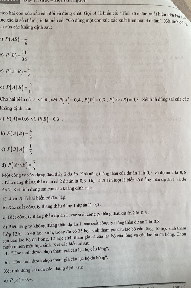 Gieo hai con xúc xắc cân đối và đồng chất. Gọi A là biến cố: “Tích số chấm xuất hiện trên hai com
xắc xắc là số chẵn”, B là biển cố: “Có đúng một con xúc xắc xuất hiện mặt 3 chấm”. Xét tính đúng
Lai của các khẳng định sau:
a) P(AB)= 1/6 
b) P(B)= 11/36 
c) P(A|B)= 5/6 
d) P(overline A|B)= 4/11 
Cho hai biến cố A và B , với P(overline A)=0,4,P(B)=0,7,P(A∩ B)=0,3. Xét tính đúng sai của các
khẳng định sau:
a) P(A)=0,6 và P(overline B)=0,3.
b) P(A|B)= 2/3 
c) P(overline B|A)= 1/3 
d) P(overline A∩ B)= 3/5 
Một công ty xây dựng đầu thầy 2 dự án. Khả năng thắng thầu của dự án 1 là 0,5 và dự án 2 là 0,6
. Khả năng thắng thầu của cả 2 dự án là 0,3 . Gọi A,B lần lượt là biến cố thắng thầu dự án 1 và dự
án 2. Xét tính đúng sai của các khẳng định sau:
a) A và B là hai biến cố độc lập.
b) Xác suất công ty thắng thầu đúng 1 dự án là 0,5 .
c) Biết công ty thắng thầu dự án 1, xác suất công ty thắng thầu dự án 2 là 0,3 .
d) Biết công ty không thắng thầu dự án 1, xác suất công ty thắng thầu dự án 2 là 0,8 .
Lớp 12A1 có 40 học sinh, trong đó có 25 học sinh tham gia câu lạc bộ cầu lông, 16 học sinh tham
gia câu lạc bộ đá bóng, 12 học sinh tham gia cả câu lạc bộ cầu lông và câu lạc bộ đá bóng. Chọn
ngẫu nhiên một học sinh. Xét các biến cố sau:
A : "Học sinh được chọn tham gia câu lạc bộ cầu lông";
B: "Học sinh được chọn tham gia câu lạc bộ đá bóng".
Xét tính đúng sai của các khẳng định sau:
a) P(A)=0,4.