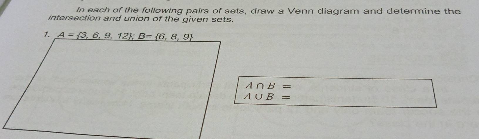 In each of the following pairs of sets, draw a Venn diagram and determine the
intersection and union of the given sets.
A∩ B=
A∪ B=