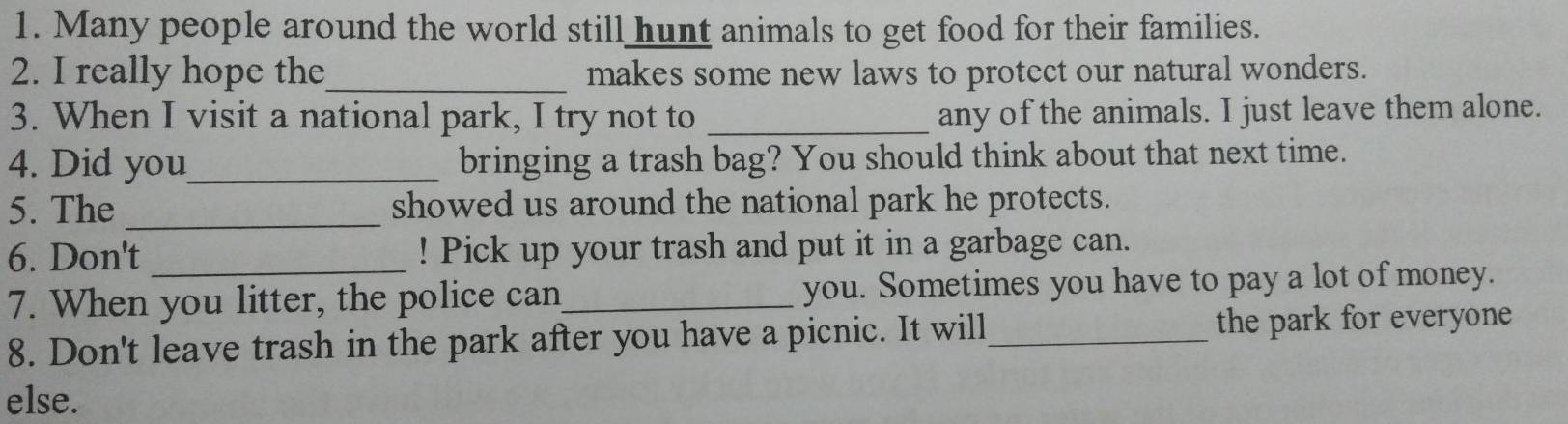 Many people around the world still hunt animals to get food for their families. 
2. I really hope the_ makes some new laws to protect our natural wonders. 
3. When I visit a national park, I try not to _any of the animals. I just leave them alone. 
4. Did you_ bringing a trash bag? You should think about that next time. 
5. The_ showed us around the national park he protects. 
6. Don't _! Pick up your trash and put it in a garbage can. 
7. When you litter, the police can_ you. Sometimes you have to pay a lot of money. 
8. Don't leave trash in the park after you have a picnic. It will_ the park for everyone 
else.