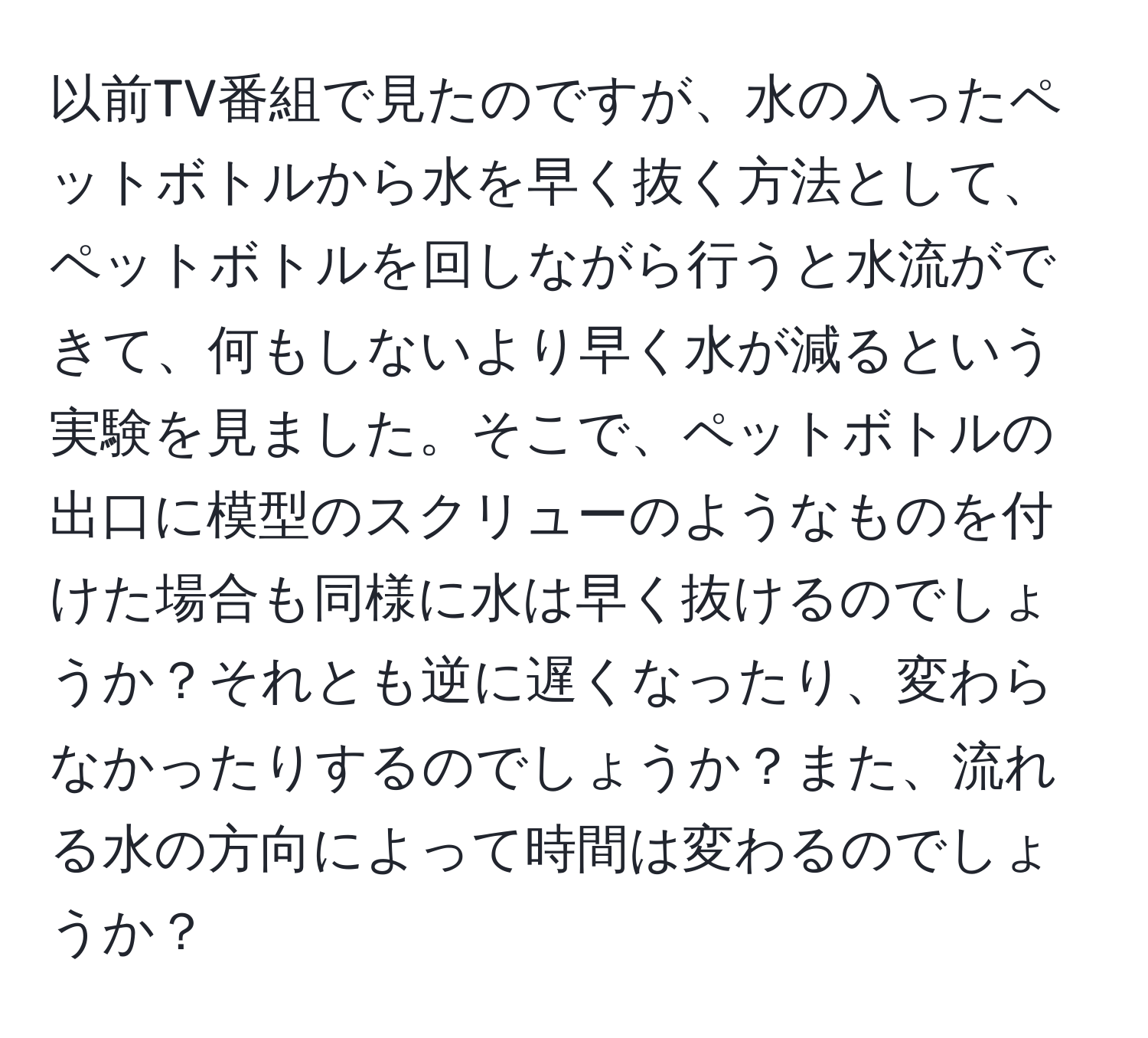 以前TV番組で見たのですが、水の入ったペットボトルから水を早く抜く方法として、ペットボトルを回しながら行うと水流ができて、何もしないより早く水が減るという実験を見ました。そこで、ペットボトルの出口に模型のスクリューのようなものを付けた場合も同様に水は早く抜けるのでしょうか？それとも逆に遅くなったり、変わらなかったりするのでしょうか？また、流れる水の方向によって時間は変わるのでしょうか？