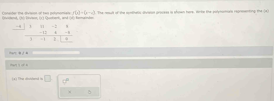 Consider the division of two polynomials: f(x)/ (x-c). The result of the synthetic division process is shown here. Write the polynomials representing the (a) 
Dividend, (b) Divisor, (c) Quotient, and (d) Remainder.
-4 3
_  -12 beginarrayr -28 4-8 hline 2□ 0endarray
-1
Part: 0 / 4 
Part 1 of 4 
(a) The dividend is □.
X