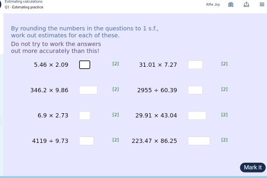 Estimating calculations 
Q1 - Estimating practice Alfie Joy I 
By rounding the numbers in the questions to 1 s.f., 
work out estimates for each of these. 
Do not try to work the answers 
out more accurately than this!
5.46* 2.09 [2] 31.01* 7.27 [2]
346.2* 9.86 [2] 2955/ 60.39 [2]
6.9* 2.73 [2] 29.91* 43.04 [2]
4119/ 9.73 [2] 223.47* 86.25 [2] 
Mark it