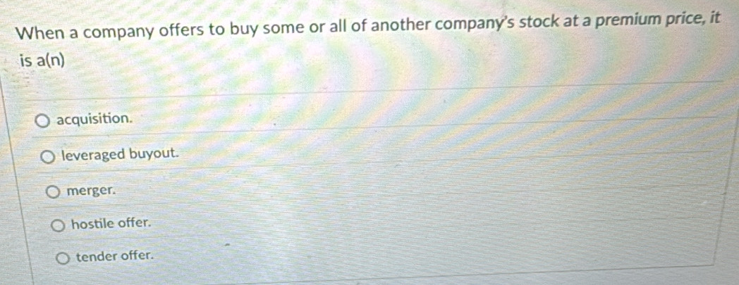 When a company offers to buy some or all of another company's stock at a premium price, it
is a(n)
acquisition.
leveraged buyout.
merger.
hostile offer.
tender offer.