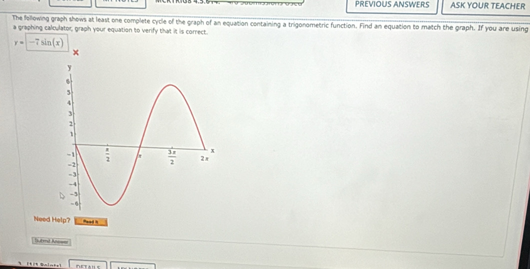 PREVIOUS ANSWERS ASK YOUR TEACHER
The following graph shows at least one complete cycle of the graph of an equation containing a trigonometric function. Find an equation to match the graph. If you are using
a graphing calculator, graph your equation to verify that it is correct.
y=-7sin (x)
Need Help? Read it
Submid Answer
(1/1 Öninte]