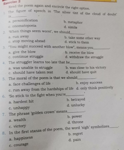 Read the poem again and encircle the right option.
: The figure of speech in 'The silver tint of the cloud of doubt
is_
a. personification b. metaphor
c. onomatopoeia d. simile
_
When things seem worst', we should
a. run away
b. take some other way
c. stop moving ahead d. stick to them
3. “You might succeed with another blow”, means you_ .
a. give the blow b. receive the blow
c. continue struggle d. withdraw the struggle
4. The struggier learns too late that he_
a. was unable to struggle b. was close to his victory
c. should have taken rest d. should have quit
5. The moral of the poem is that we should_
a. face challenges of life b. enjoy success
c. run away from the hardships of life d. only think positively
6. ‘So stick to the fight when you're_ ,
a. hardest hit b. betrayed
c. unhappy d. unlucky
7. The phrase 'golden crown’ means_
a. wealth b. power
c. victory d. throne
8. In the first stanza of the poem, the word ‘sigh’ symbolizes_
b. regret
a. happiness d. pain
c. courage