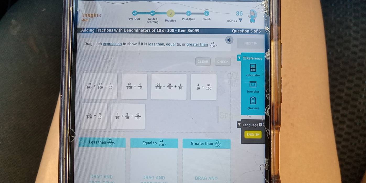 3
86
Imagine Guided Post-Quiz Finish ASHLY
Pre-Quiz
Math Learning Practice
Adding Fractions with Denominators of 10 or 100 - Item 84099 Question 5 of 5
Drag each expression to show if it is less than, equal to, or greater than  74/100 . NEXT
□Reference
CLEAR CHECK
 22/100 + 42/100 + 1/10   70/100 + 4/10   26/100 + 28/100 + 1/10   4/10 + 34/100 
formulas
glossary
 65/100 + 9/10   3/10 + 2/10 + 42/100 
Language ⑦
ENGLISH
Less than  74/100 . Equal to  74/100 . Greater than  74/100 .
DRAG AND DRAG AND DRAG AND