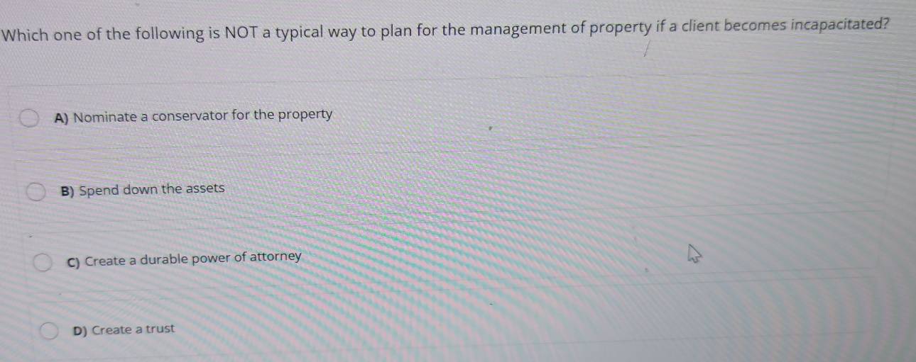 Which one of the following is NOT a typical way to plan for the management of property if a client becomes incapacitated?
A) Nominate a conservator for the property
B) Spend down the assets
C) Create a durable power of attorney
D) Create a trust