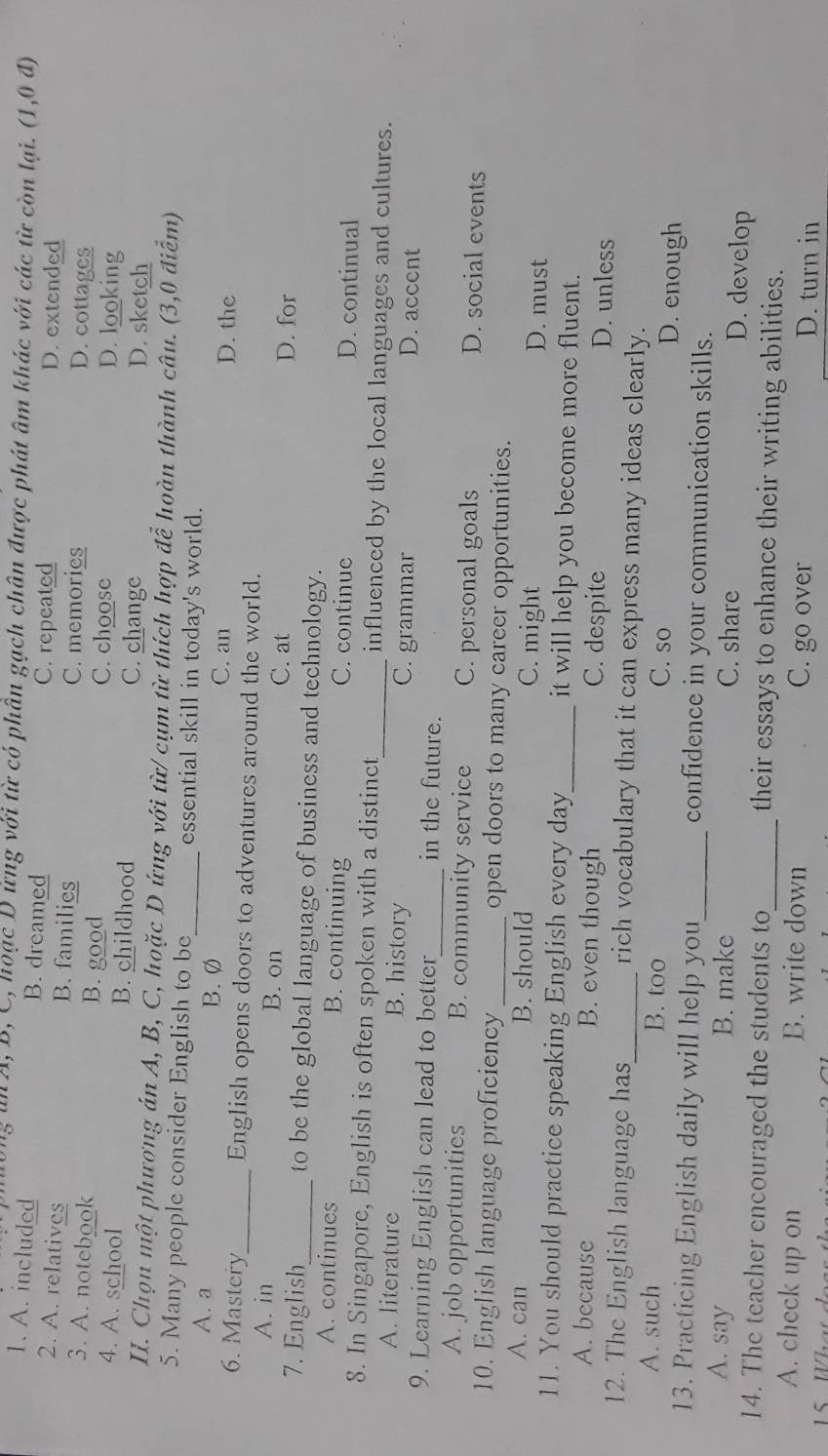 â A, B, C, hoạc D ứng với từ có phần gạch chân được phát âm khác với các từ còn lại. (1,0d)
1. A. included B. dreamed C. repeated D. extended
2. A. relatives B. families C. memories D. cottages
3. A. notebook B. good C. choose
D. looking
4. A. school B. childhood C. change D. sketch
II. Chọn một phương án A, B, C, hoặc D ứng với từ/ cụm từ thích hợp để hoàn thành câu. (3,0 điễm)
5. Many people consider English to be_ essential skill in today's world.
A. a B. Ø
C. an D. the
6. Mastery_ English opens doors to adventures around the world.
A. in B. on C. at
D. for
7. English_ to be the global language of business and technology.
A. continues B. continuing C. continue D. continual
8. In Singapore, English is often spoken with a distinct_ influenced by the local languages and cultures.
A. literature B. history C. grammar D. accent
9. Learning English can lead to better_ in the future.
A. job opportunities B. community service C. personal goals D. social events
10. English language proficiency _open doors to many career opportunities.
A. can B. should C. might D. must
11. You should practice speaking English every day_ it will help you become more fluent.
A. because B. even though C. despite D. unless
12. The English language has_ rich vocabulary that it can express many ideas clearly.
A. such B. too C. so D. enough
13. Practicing English daily will help you_ confidence in your communication skills.
A. say B. make C. share D. develop
14. The teacher encouraged the students to_ their essays to enhance their writing abilities.
A. check up on B. write down C. go over D. turn in