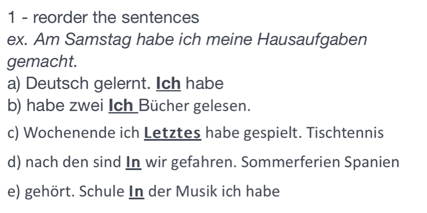 reorder the sentences 
ex. Am Samstag habe ich meine Hausaufgaben 
gemacht. 
a) Deutsch gelernt. Ich habe 
b) habe zwei Ich Bücher gelesen. 
c) Wochenende ich Letztes habe gespielt. Tischtennis 
d) nach den sind In wir gefahren. Sommerferien Spanien 
e) gehört. Schule In der Musik ich habe