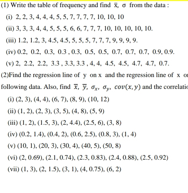 (1) Write the table of frequency and find , σ from the data :
(i) 2, 2, 3, 4, 4, 4, 5, 5, 7, 7, 7, 7, 10, 10, 10
(ii) 3, 3, 3, 4, 4, 5, 5, 5, 6, 6, 7, 7, 7, 10, 10, 10, 10, 10.
(iii) 1.2, 1.2, 3, 4.5, 4.5, 5, 5, 5, 7, 7, 7, 9, 9, 9, 9.
(iv) 0.2, 0.2, 0.3, 0.3 , 0.3, 0.5, 0.5, 0.7, 0.7, 0.7, 0.9, 0.9.
(v) 2, 2.2, 2.2, 3.3 , 3.3, 3.3 , 4, 4, 4.5, 4.5, 4.7, 4.7, 0.7.
(2)Find the regression line of y on x and the regression line of x or
following data. Also, find overline x,overline y,sigma _x,sigma _y,cov(x,y) and the correlatic
(i) (2,3),(4,4),(6,7),(8,9),(10,12)
(ii) (1,2),(2,3),(3,5),(4,8),(5,9)
(iii) (1,2),(1.5,3),(2,4.4),(2.5,6),(3,8)
(iv) (0.2,1.4),(0.4,2),(0.6,2.5),(0.8,3),(1,4)
(v) (10,1),(20,3),(30,4),(40,5),(50,8)
(vi) (2,0.69),(2.1,0.74),(2.3,0.83),(2.4,0.88),(2.5,0.92)
(vii) (1,3),(2,1.5),(3,1),(4,0.75),(6,2)