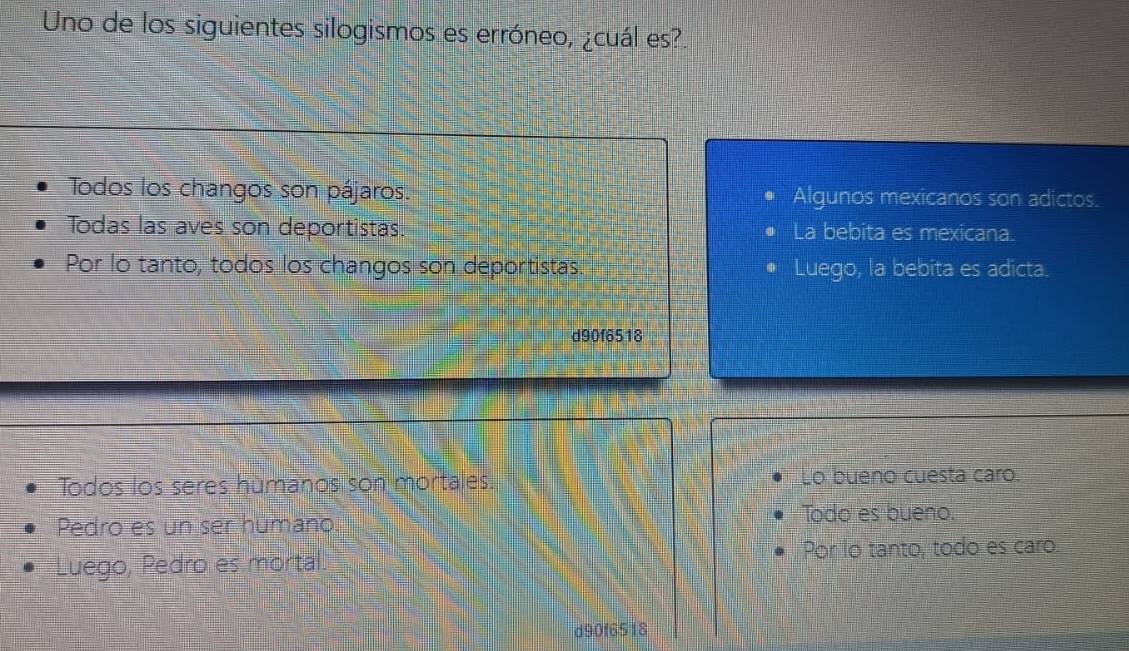 Uno de los siguientes silogismos es erróneo, ¿cuál es?.
Todos los changos son pájaros. Algunos mexicanos son adictos.
Todas las aves son deportistas. • La bebita es mexicana.
Por lo tanto, todos los changos son deportistas. Luego, la bebita es adicta.
d90f6518
Todos los seres humanos son mortales. Lo bueno cuesta caro.
Pedro es un ser humano Todo es bueno.
Luego, Pedro es mortal Por lo tanto, todo es caro.
d90f6518