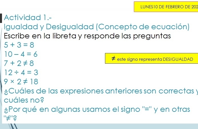 LUNES10 DE FEBRERO DE 202 
Actividad 1.- 
Igualdad y Desigualdad (Concepto de ecuación) 
Escribe en la libreta y responde las preguntas
5+3=8
10-4=6
este signo representa DESIGUALDAD
7+2!= 8
12/ 4=3
9* 2!= 18
¿Cuáles de las expresiones anteriores son correctas y 
cuáles no? 
¿Por qué en algunas usamos el signo ''='' y en otras 
"≠"?