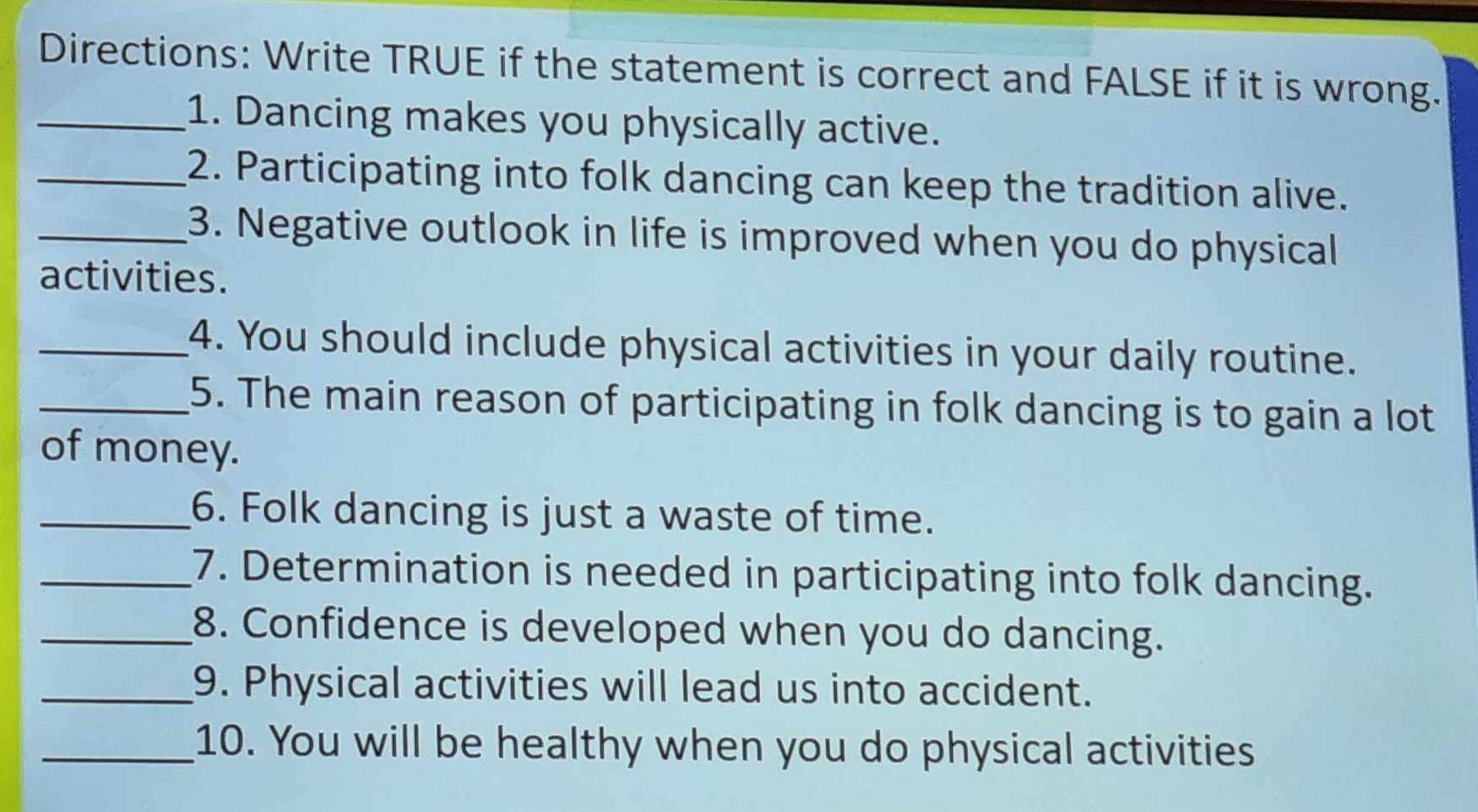 Directions: Write TRUE if the statement is correct and FALSE if it is wrong. 
_1. Dancing makes you physically active. 
_2. Participating into folk dancing can keep the tradition alive. 
_3. Negative outlook in life is improved when you do physical 
activities. 
_4. You should include physical activities in your daily routine. 
_5. The main reason of participating in folk dancing is to gain a lot 
of money. 
_6. Folk dancing is just a waste of time. 
_7. Determination is needed in participating into folk dancing. 
_8. Confidence is developed when you do dancing. 
_9. Physical activities will lead us into accident. 
_10. You will be healthy when you do physical activities