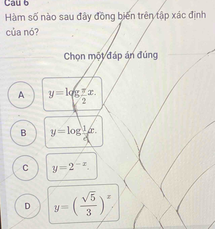 Cau 6
Hàm số nào sau đây đồng biến trên tập xác định
của nó?
_Chọn một đáp án đúng
A y=log  π /2 x.
B y=log  1/d x.
C y=2^(-x).
D y=( sqrt(5)/3 )^x.