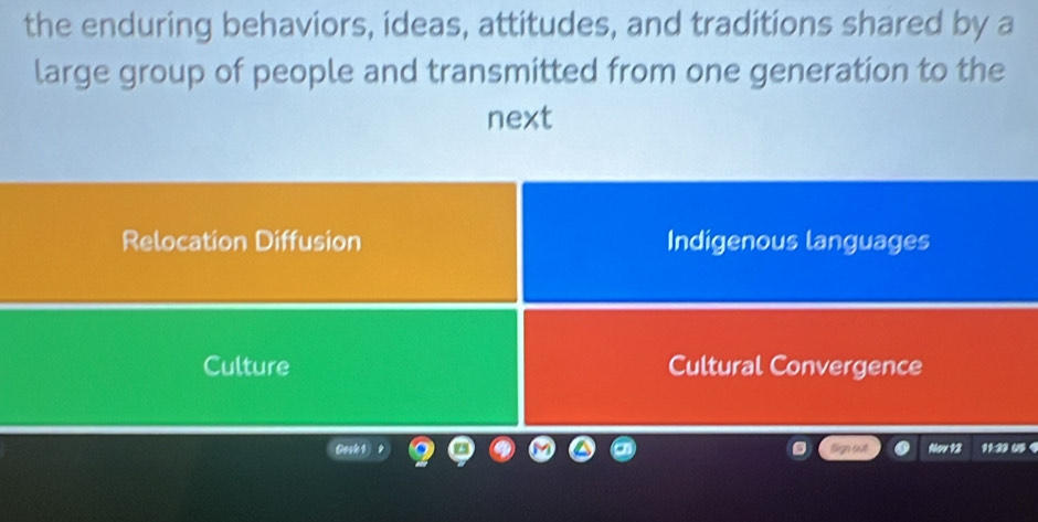 the enduring behaviors, ideas, attitudes, and traditions shared by a
large group of people and transmitted from one generation to the
next
Relocation Diffusion Indigenous languages
Culture Cultural Convergence
Gosk 1 Sign out Nov 12 11:22 0 9