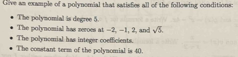 Give an example of a polynomial that satisfies all of the following conditions:
The polynomial is degree 5.
The polynomial has zeroes at −2, −1, 2, and sqrt(5).
The polynomial has integer coefficients.
The constant term of the polynomial is 40.