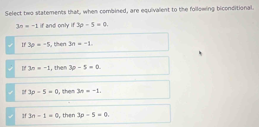 Select two statements that, when combined, are equivalent to the following biconditional.
3n=-1 if and only if 3p-5=0.
If 3p=-5 , then 3n=-1.
If 3n=-1 , then 3p-5=0.
If 3p-5=0 , then 3n=-1.
If 3n-1=0 , then 3p-5=0.