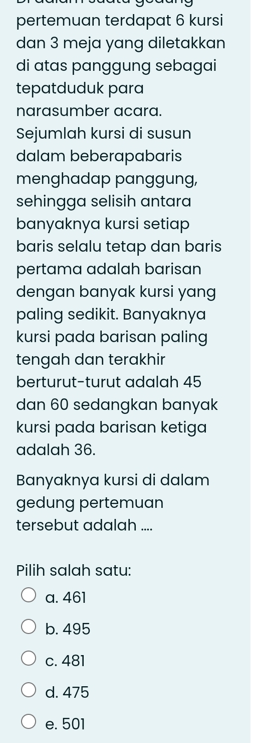 pertemuan terdapat 6 kursi
dan 3 meja yang diletakkan
di atas panggung sebagai
tepatduduk para
narasumber acara.
Sejumlah kursi di susun
dalam beberapabaris
menghadap panggung,
sehingga selisih antara
banyaknya kursi setiap
baris selalu tetap dan baris
pertama adalah barisan
dengan banyak kursi yang
paling sedikit. Banyaknya
kursi pada barisan paling
tengah dan terakhir
berturut-turut adalah 45
dan 60 sedangkan banyak
kursi pada barisan ketiga
adalah 36.
Banyaknya kursi di dalam
gedung pertemuan
tersebut adalah ....
Pilih salah satu:
a. 461
b. 495
c. 481
d. 475
e. 501