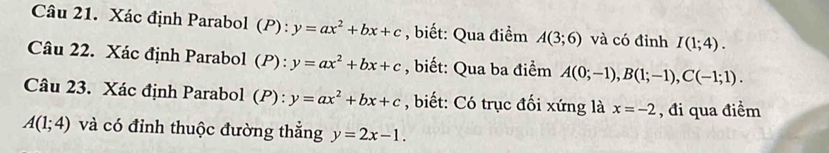 Xác định Parabol (P): y=ax^2+bx+c , biết: Qua điểm A(3;6) và có đỉnh I(1;4). 
Câu 22. Xác định Parabol (P): y=ax^2+bx+c , biết: Qua ba điểm A(0;-1), B(1;-1), C(-1;1). 
Câu 23. Xác định Parabol (P): y=ax^2+bx+c , biết: Có trục đối xứng là x=-2 , đi qua điểm
A(1;4) và có đỉnh thuộc đường thẳng y=2x-1.