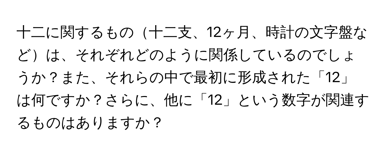 十二に関するもの十二支、12ヶ月、時計の文字盤などは、それぞれどのように関係しているのでしょうか？また、それらの中で最初に形成された「12」は何ですか？さらに、他に「12」という数字が関連するものはありますか？