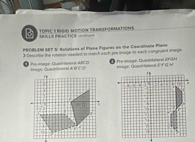 TOPIC 1 RIGID MOTION TRANSFORMATIONS
6 SKILLS PRACTICE continued
PROBLEM SET 5: Rotations of Plane Figures on the Coordinate Plane
Describe the rotation needed to match each pre-image to each congruent image.
Pre-image: Quadrilateral ABCD 2 Pre-image: Quadrilateral EFGH
Image: Quadrilateral A'B'C'D' Image: Quadrilateral EF G'H'