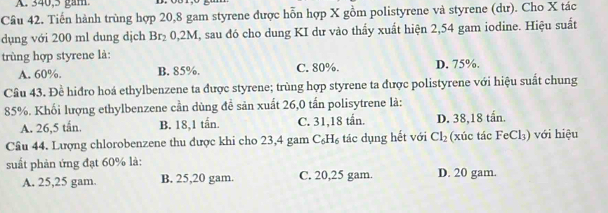 340,5 gam.
Câu 42. Tiến hành trùng hợp 20,8 gam styrene được hỗn hợp X gồm polistyrene và styrene (dư). Cho X tác
dụng với 200 ml dung dịch Br_2 0,2M, sau đó cho dung KI dư vào thấy xuất hiện 2,54 gam iodine. Hiệu suất
trùng hợp styrene là:
A. 60%. B. 85%. C. 80%. D. 75%.
Câu 43. Đề hiđro hoá ethylbenzene ta được styrene; trùng hợp styrene ta được polistyrene với hiệu suất chung
85%. Khối lượng ethylbenzene cần dùng đề sản xuất 26,0 tấn polisytrene là:
A. 26,5 tấn. B. 18,1 tấn. C. 31, 18 tấn. D. 38,18 tấn.
Cầâu 44. Lượng chlorobenzene thu được khi cho 23,4 gam C_6H_6 tác dụng hết với Cl_2 (xúc tác FeCl_3) ) với hiệu
suất phản ứng đạt 60% là:
A. 25,25 gam. B. 25,20 gam. C. 20,25 gam. D. 20 gam.