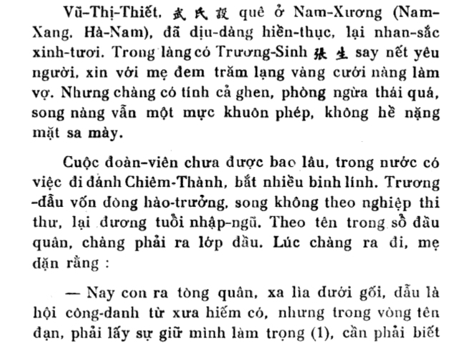 Vũ-Thị-Thiết, quê ở Nam-Xương (Nam- 
Xang. Hà-Nam), đã dịu-dàng hiền-thục, lại nhan-sắc 
xinh-tươi. Trong làng có Trương-Sinh say nết yêu 
người, xin với mẹ đem trăm lạng vàng cưới nàng làm 
vợ. Nhưng chàng có tính cả ghen, phòng ngừa thái quá, 
song nàng vẫn một mực khuôn phép, không hề nặng 
mặt sa mày. 
Cuộc đoàn-viên chưa được bao lâu, trong nước có 
việc đi đánh Chiêm-Thành, bắt nhiều binh lính. Trương 
đầu vốn đòng hào-trưởng, song không theo nghiệp thi 
thư, lại đương tuổi nhập-ngũ. Theo tên trong sồ đầu 
quân, chàng phải ra lớp đầu. Lúc chàng ra đi, mẹ 
dặn rằng : 
— Nay con ra tòng quân, xa lìa đưới gối, đẫu là 
hội công-danh từ xưa hiếm có, nhưng trong vòng tên 
đạn, phải lấy sự giữ mình làm trọng (1), cần phải biết