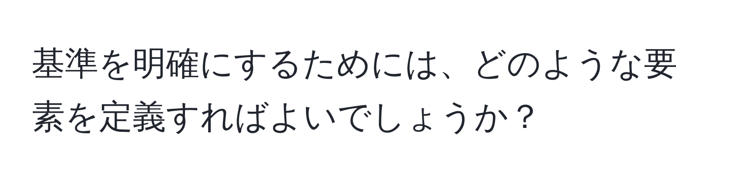 基準を明確にするためには、どのような要素を定義すればよいでしょうか？