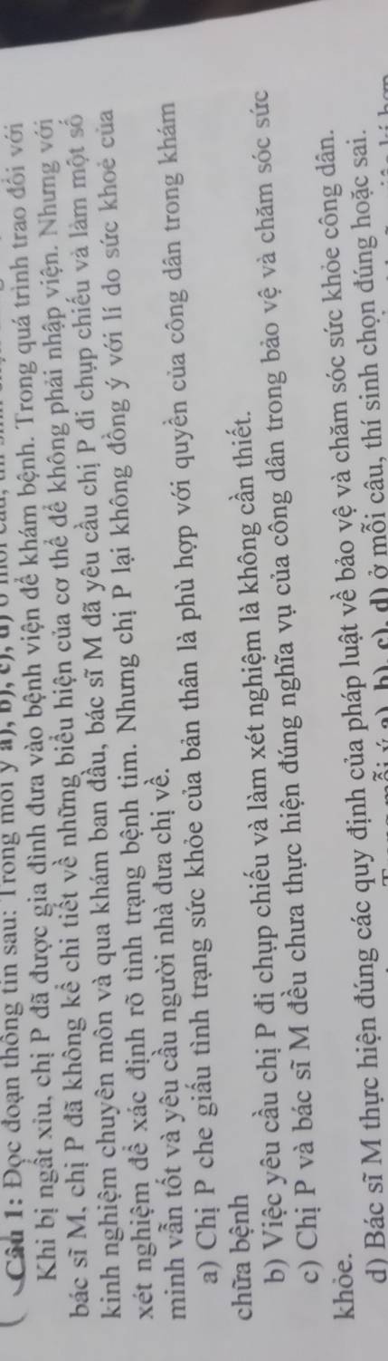 ( Câu 1: Đọc đoạn thông tin sau: Trong môi ý a), b), c), u) 0 mội
Khi bị ngất xiu, chị P đã được gia đình đưa vào bệnh viện để khám bệnh. Trong quá trình trao đổi với
bác sĩ M, chị P đã không kể chi tiết về những biểu hiện của cơ thể để không phải nhập viện. Nhưng với
kinh nghiệm chuyên môn và qua khám ban đầu, bác sĩ M đã yêu cầu chị P đỉ chụp chiếu và làm một số
xét nghiệm đề xác định rõ tình trạng bệnh tim. Nhưng chị P lại không đồng ý với lí do sức khoẻ của
minh vẫn tốt và yêu cầu người nhà đưa chị về.
a) Chị P che giấu tình trạng sức khỏe của bản thân là phù hợp với quyền của công dân trong khám
chữa bệnh
b) Việc yêu cầu chị P đị chụp chiếu và làm xét nghiệm là không cần thiết.
c) Chị P và bác sĩ M đều chưa thực hiện đúng nghĩa vụ của công dân trong bảo vệ và chăm sóc sức
khỏe. d) Bác sĩ M thực hiện đúng các quy định của pháp luật về bảo vệ và chăm sóc sức khỏe công dân.
h) c), d) ở mỗi câu, thí sinh chọn đúng hoặc sai.