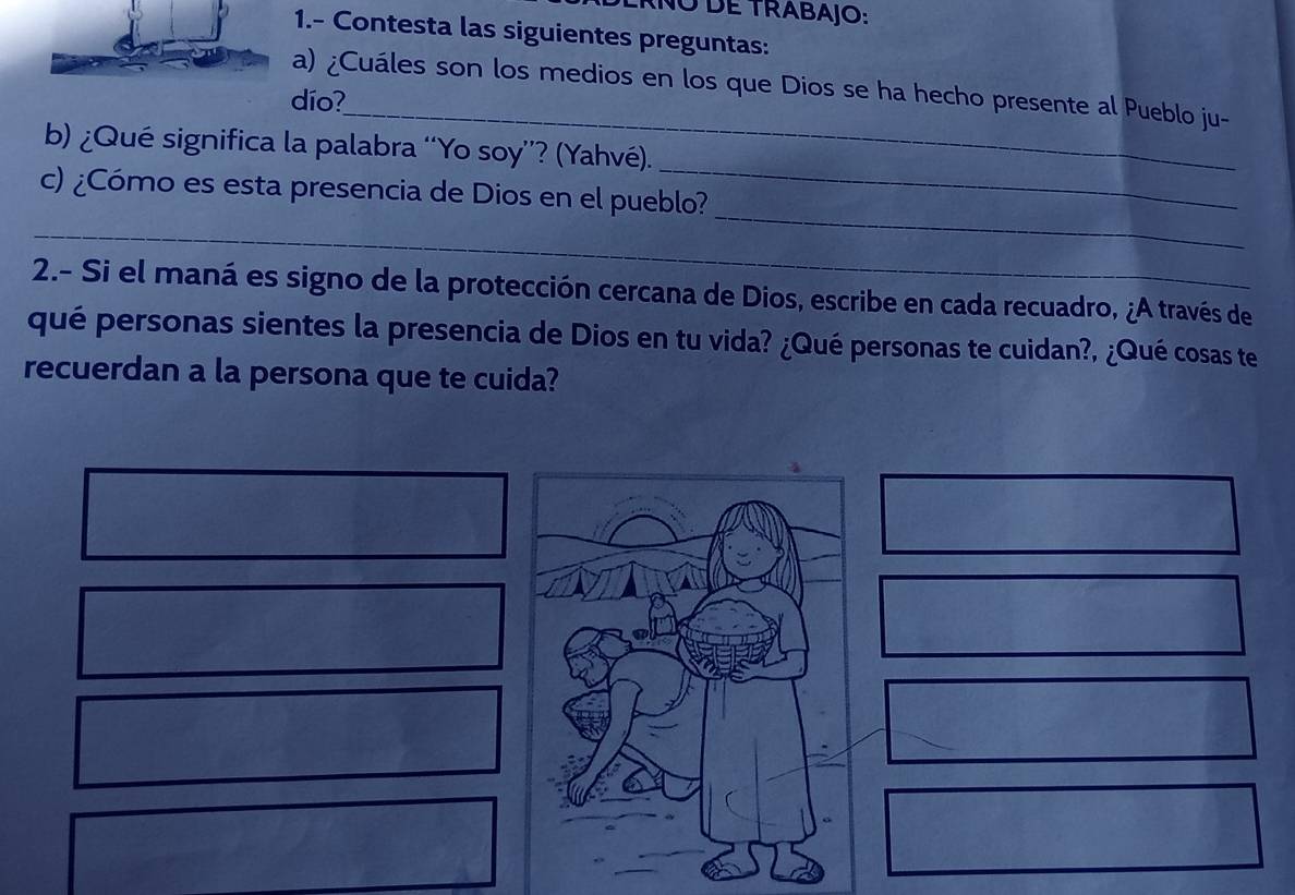 ANO dE TRABAjO: 
1.- Contesta las siguientes preguntas: 
_ 
a) ¿Cuáles son los medios en los que Dios se ha hecho presente al Pueblo ju- 
dío? 
_ 
b) ¿Qué significa la palabra “Yo soy''? (Yahvé). 
_ 
c) ¿Cómo es esta presencia de Dios en el pueblo? 
__ 
2.- Si el maná es signo de la protección cercana de Dios, escribe en cada recuadro, ¿A través de 
qué personas sientes la presencia de Dios en tu vida? ¿Qué personas te cuidan?, ¿Qué cosas te 
recuerdan a la persona que te cuida?