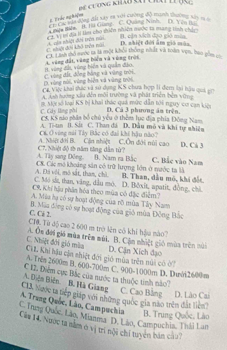 Dể cương khao Sai chai lượng
CC: Các trận động đất xây ra với cường độ manh thường xây m ớc 1 Trắc nghiệm
A Điện Biên. B. Hà Giang. C. Quảng Ninh, D. Yên BE
C2. Vị trí địa lỉ làm cho thiên nhiên nước ta mang tính chất
A. cận nhiệt đới trên núi B. cận xích đạo giỏ mùa
C. nhiệt đới khô trên núi, D. nhiệt đời âm giố mùa,
C3. Lãnh thổ nước ta là một khối thống nhất và toàn vẹn, bao gồm có:
A. vùng đất, vùng biển và vùng trời.
B. vùng đất, vũng biến và quần đảo.
C. vùng đất, đồng bằng và vùng trời.
D. vùng núi, vùng biên và vùng trời.
C4. Việc khai thác và sử dụng KS chưa hợp lí đem lại hậu quả gi?
A. Anh hưởng xấu đến môi trường và phát triển bền vừng
B. Một số loại KS bị khai thác quá mức dẫn tới nguy cơ cạn kiệt
C. Gây lãng phí D. Cả 3 phương án trên.
C5. KS nào phân bố chủ yếu ở thềm lục địa phía Đông Nam
A. Ti-tan B. Sắt C. Than đá D. Dầu mô và khí tự nhiên
C6. Ở vùng núi Tây Bắc có đai khí hậu nào?
A. Nhiệt đới B. Cận nhiệt C,Ôn đới núi cao D. Cã 3
C7. Nhiệt độ tb năm tăng dần từ?
A. Tây sang Đông. B. Nam ra Bắc C. Bắc vào Nam
C8. Các mỏ khoáng sản có trữ lượng lớn ở nước ta là
A. Đá vôi, mô sắt, than, chì. B. Than, dầu mõ, khí đốt.
C. Mô sắt, than, vàng, dầu mỏ. D. Bôxit, apatit, đồng, chì.
C9. Khí hậu phân hóa theo mùa có đặc điễm?
A. Mùa hạ có sự hoạt động của rõ mùa Tây Nam
B. Mùa đồng có sự hoạt động của gió mùa Đông Bắc
C. Cả 2.
C10. Từ độ cao 2 600 m trở lên cô khí hậu nào?
A. Ôn đới gió mùa trên núi. B. Cận nhiệt gió mùa trên núi
C. Nhiệt đới gió mùa D. Cận Xích đạo
CH1. Khí hậu cận nhiệt đới gió mùa trên núi có ở?
A. Trên 2600m B. 600-700m C. 900-1000m D. Dưới2600m
C 12. Điểm cực Bắc của nước ta thuộc tinh nào?
A. Diện Biên. B. Hà Giang C. Cao Bằng D. Lào Cai
C13. Nước ta tiếp giáp với những quốc gia nào trên đất liên?
A. Trung Quốc, Lào, Campuchia B. Trung Quốc, Lào
C. Trung Quốc. Lào, Mianma D. Lào, Campuchia, Thái Lan
Cầu 14. Nước ta nằm ở vị trí nội chí tuyến bản cầu?