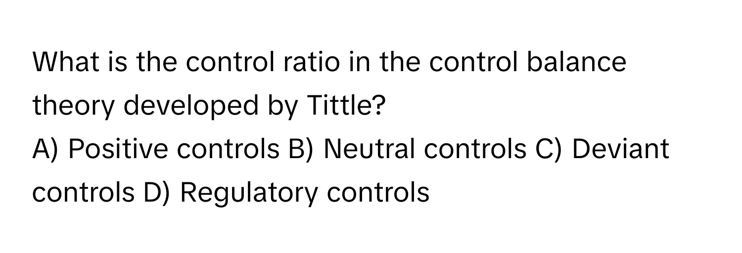 What is the control ratio in the control balance theory developed by Tittle?
A) Positive controls B) Neutral controls C) Deviant controls D) Regulatory controls