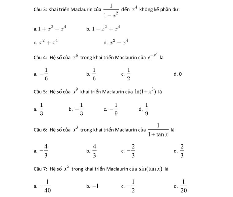 Khai triển Maclaurin của  1/1-x^2  đến x^4 không kể phần dư:
a. 1+x^2+x^4 b. 1-x^2+x^4
C. x^2+x^4 d. x^2-x^4
Câu 4: Hệ số của x^6 trong khai triển Maclaurin của e^(-x^2) là
a. - 1/6  b.  1/6  C.  1/2  d. 0
Câu 5: Hệ số của x^9 khai triển Maclaurin của ln (1+x^3) là
a.  1/3  b. - 1/3  C. - 1/9  d.  1/9 
Câu 6: Hệ số của x^3 trong khai triển Maclaurin của  1/1+tan x  là
a. - 4/3   4/3  C. - 2/3  d.  2/3 
b.
Câu 7: Hệ số x^5 trong khai triển Maclaurin của sin (tan x) là
a. - 1/40  b. -1 C. - 1/2  d.  1/20 