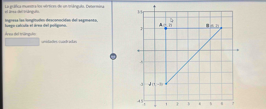 La gráfica muestra los vértices de un triángulo. Determina
el área del triángulo. 
Ingresa las longitudes desconocidas del segmento,
luego calcula el área del polígono. 
Área del triángulo:
unidades cuadradas
-1 1 2 3 4 5 6