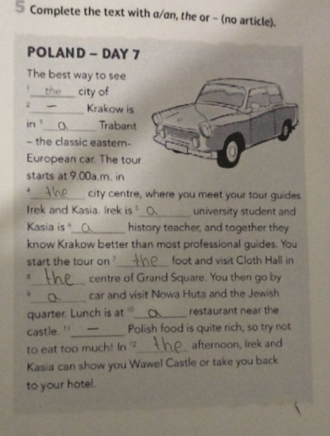 Complete the text with a/an, the or - (no article). 
POLAND - DAY 7 
The best way to see 
_city of 
2 
_Krakow is 
in _Trabant 
- the classic eastern- 
European car. The tour 
starts at 9,00a.m. in 
4 
_city centre, where you meet your tour guides 
Irek and Kasia. Irek is"_ university student and 
Kasia is _history teacher, and together they 
know Krakow better than most professional guides. You 
start the tour on _foot and visit Cloth Hall in 
_ 
a centre of Grand Square. You then go by 
_ 
car and visit Nowa Huta and the Jewish 
quarter. Lunch is at _restaurant near the 
castle. '_ Polish food is quite rich, so try not 
to eat too much! In '_ afternoon, Irek and 
Kasia can show you Wawe! Castle or take you back 
to your hotel.