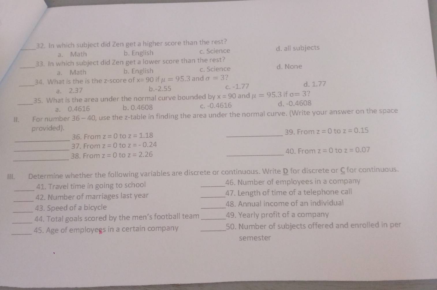 In which subject did Zen get a higher score than the rest?
a. Math b. English c. Science d. all subjects
_
33. In which subject did Zen get a lower score than the rest?
a. Math b. English c. Science
d. None
_
34. What is the is the z-score of x=90 if mu =95.3 and sigma =3 ?
a. 2.37 b. -2.55
c. -1.77 d. 1.77
_
35. What is the area under the normal curve bounded by x=90 and mu =95.3 if sigma =3 2
a. 0.4616 b. 0.4608 c. -0.4616 d. -0.4608
II. For number 36 - 40, use the z -table in finding the area under the normal curve. (Write your answer on the space
provided).
_
36. From z=0 to z=1.18 _39. From z=0 to z=0.15
37. From z=0 to z=-0.24
_
_38. From z=0 to z=2.26 _40. From z=0 to z=0.07
III. Determine whether the following variables are discrete or continuous. Write D for discrete or C for continuous.
_
41. Travel time in going to school _46. Number of employees in a company
_
42. Number of marriages last year _47. Length of time of a telephone call
_43. Speed of a bicycle _48. Annual income of an individual
_
44. Total goals scored by the men’s football team _49. Yearly profit of a company
_
45. Age of employees in a certain company _50. Number of subjects offered and enrolled in per
semester