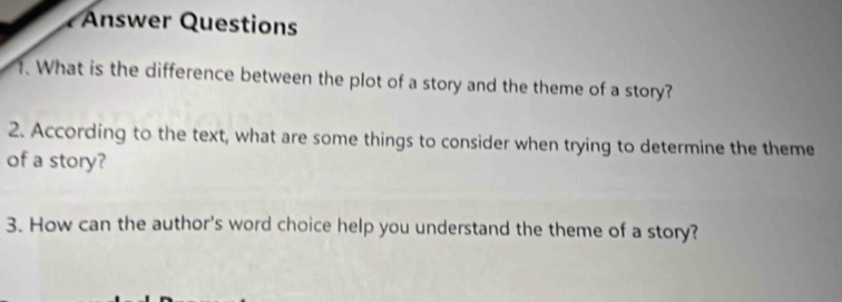 Answer Questions 
1. What is the difference between the plot of a story and the theme of a story? 
2. According to the text, what are some things to consider when trying to determine the theme 
of a story? 
3. How can the author's word choice help you understand the theme of a story?