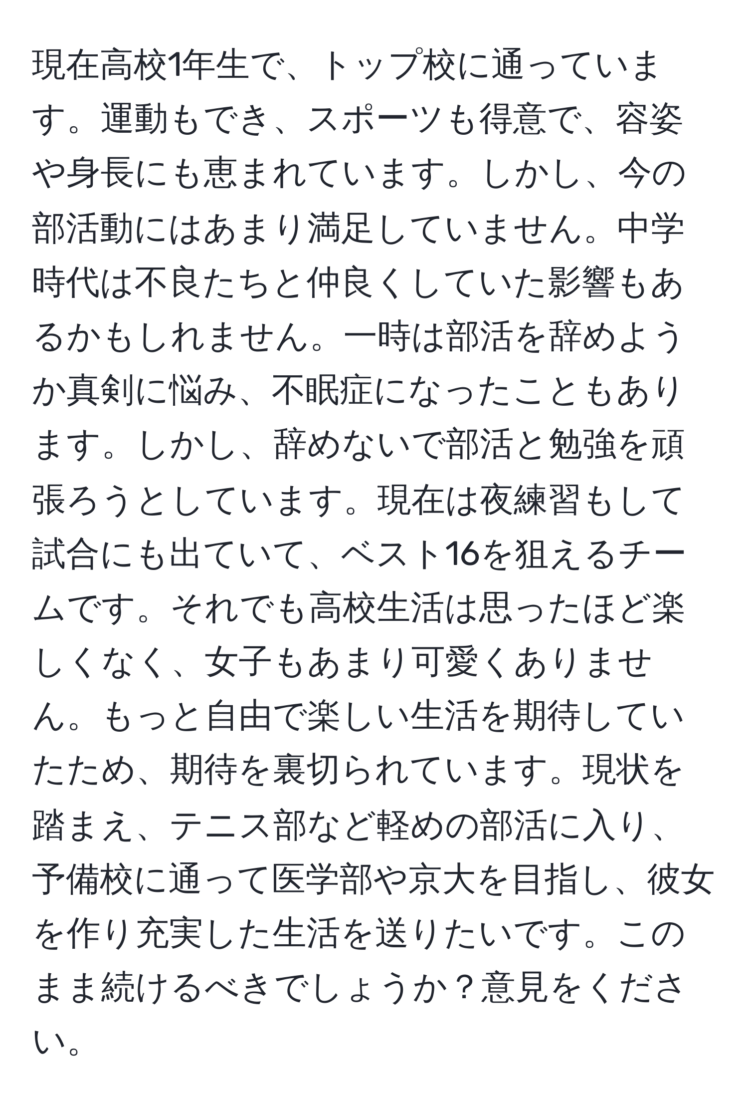 現在高校1年生で、トップ校に通っています。運動もでき、スポーツも得意で、容姿や身長にも恵まれています。しかし、今の部活動にはあまり満足していません。中学時代は不良たちと仲良くしていた影響もあるかもしれません。一時は部活を辞めようか真剣に悩み、不眠症になったこともあります。しかし、辞めないで部活と勉強を頑張ろうとしています。現在は夜練習もして試合にも出ていて、ベスト16を狙えるチームです。それでも高校生活は思ったほど楽しくなく、女子もあまり可愛くありません。もっと自由で楽しい生活を期待していたため、期待を裏切られています。現状を踏まえ、テニス部など軽めの部活に入り、予備校に通って医学部や京大を目指し、彼女を作り充実した生活を送りたいです。このまま続けるべきでしょうか？意見をください。