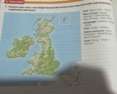 IL TERRITORIO 
7. Inserisci sulla carta i nomi degli elementi del territorio più importanti delle Isole britannio 
scegliendoli dall'ele 
egno Unito - Irland oceani: Oceano 
'Irlanda - Mar Celso co - Mare del Nors 
laghi: Shetland - Orcas 
Londra - Dublino 
iani - Monti Pennini - ont o 
Cambrici 
: Tamigi - Severn - on