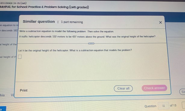 6TH ORADE 24-25 (LMS) 
MathXL for Schoot Practice & Problem Solving (LMS graded) 
Similar question | 1 part remaining 
on equation to m 
r descends 182 Write a subtraction equation to model the following problem. Then solve the equation. 
A traffic helicopter descends 132 meters to be 437 meters above the ground. What was the original height of the helicopter? 
al height of the 
Let h be the original height of the helicopter. What is a subtraction equation that models the problem? 
al height of th □ 
Print Clear all Check answer 
Sī 
his vi 
Question 11 of 13