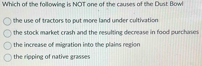 Which of the following is NOT one of the causes of the Dust Bowl
the use of tractors to put more land under cultivation
the stock market crash and the resulting decrease in food purchases
the increase of migration into the plains region
the ripping of native grasses