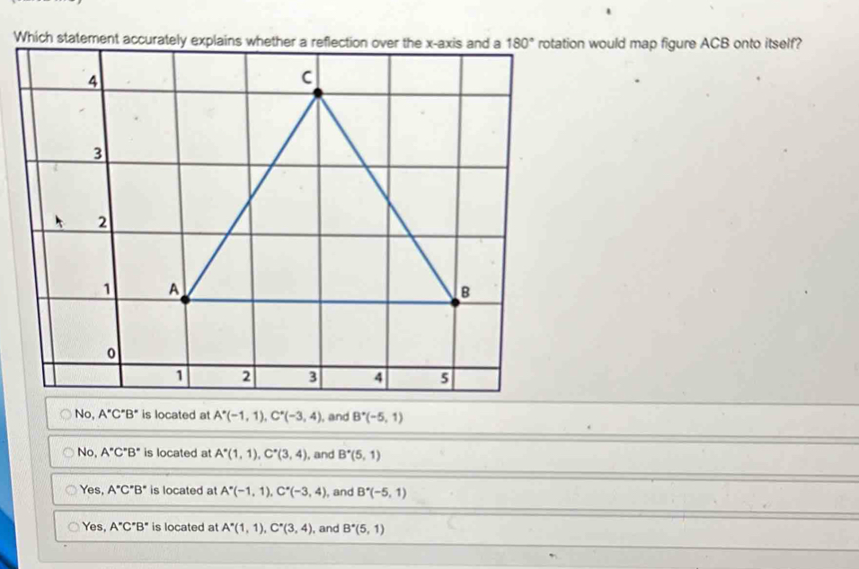 Which statemenion would map figure ACB onto itself?
No, A''C''B'' is located at A^*(-1,1),C^*(-3,4) , and B^*(-5,1)
No, A°C°B° is located at A^*(1,1),C^*(3,4) , and B^*(5,1)
Yes, A''C''B'' is located at A^*(-1,1),C^*(-3,4) , and B^*(-5,1)
Yes, A''C''B'' is located at A^*(1,1),C^*(3,4) , and B^*(5,1)