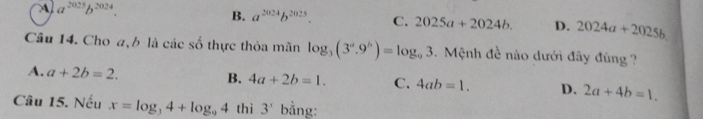 a^(2025)b^(2024).
B. a^(2024)b^(2025).
C. 2025a+2024b. D. 2024a+2025b. 
Câu 14. Cho a, b là các số thực thỏa mãn log _3(3^a.9^b)=log _93. Mệnh đề nào dưới đây đúng ?
A. a+2b=2.
B. 4a+2b=1. C. 4ab=1. D. 2a+4b=1. 
Câu 15. Nếu x=log _34+log _94 thì 3^x bằng: