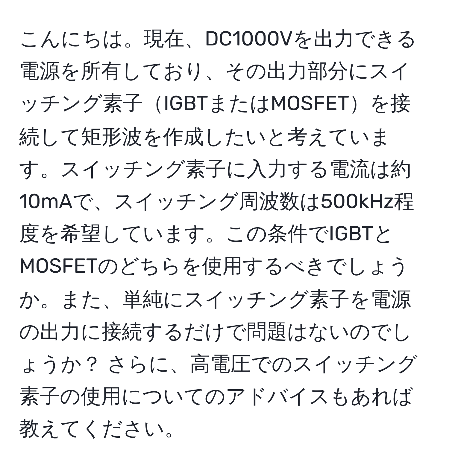 こんにちは。現在、DC1000Vを出力できる電源を所有しており、その出力部分にスイッチング素子IGBTまたはMOSFETを接続して矩形波を作成したいと考えています。スイッチング素子に入力する電流は約10mAで、スイッチング周波数は500kHz程度を希望しています。この条件でIGBTとMOSFETのどちらを使用するべきでしょうか。また、単純にスイッチング素子を電源の出力に接続するだけで問題はないのでしょうか？ さらに、高電圧でのスイッチング素子の使用についてのアドバイスもあれば教えてください。