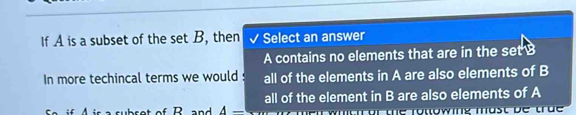 If A is a subset of the set B, then Select an answer
A contains no elements that are in the set B
In more techincal terms we would : all of the elements in A are also elements of B
all of the element in B are also elements of A
A-
whth or the rotlowing mast be true