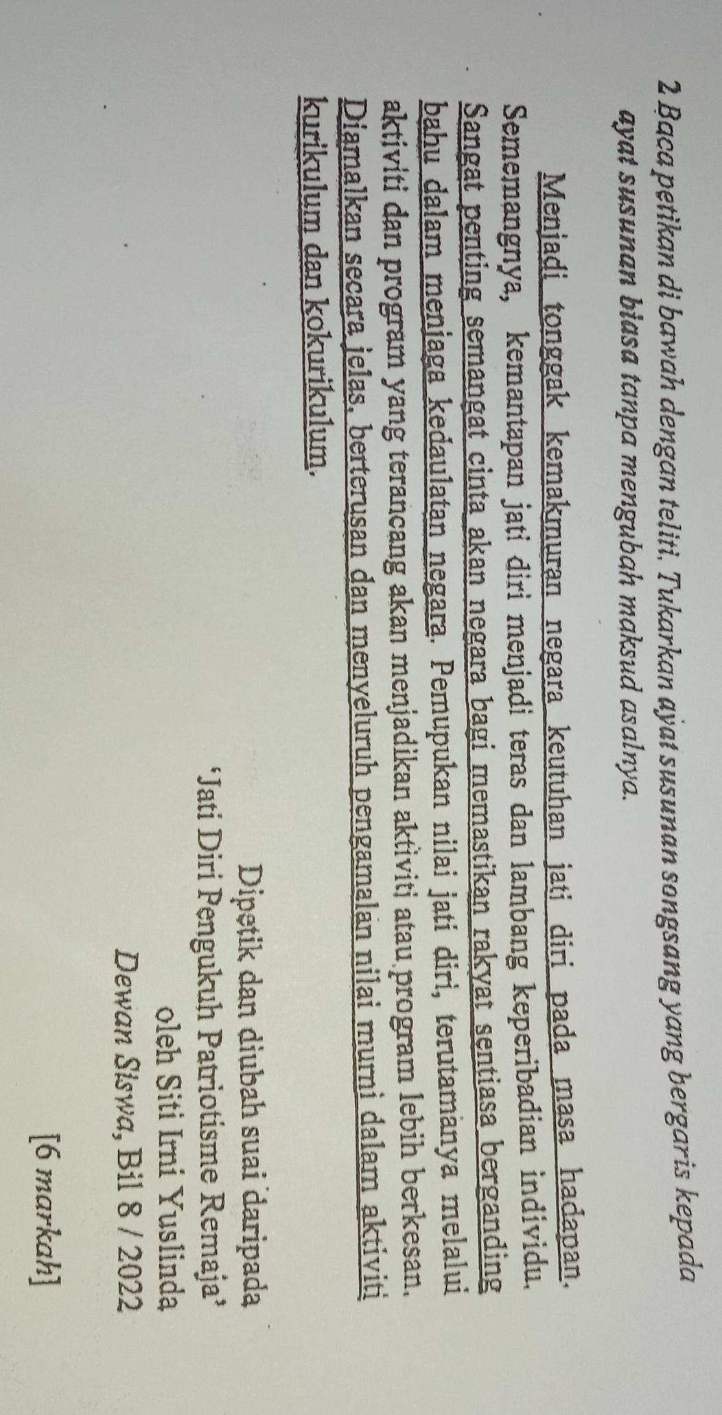 Baca petikan di bawah dengan teliti. Tukarkan aÿat susunan songsang yang bergaris kepada 
ayat susunan biasa tanpa mengubah maksud asalnya. 
Dipetik dan diubah suai daripada 
‘Jati Diri Pengukuh Patriotisme Remaja’ 
oleh Siti Irni Yuslinda 
Dewan Siswa, Bil 8 / 2022 
[6 markah]